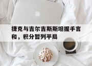 澳客网址-捷克与吉尔吉斯斯坦握手言和，积分暂列平局的简单介绍