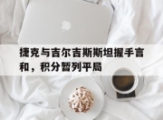 澳客网址-捷克与吉尔吉斯斯坦握手言和，积分暂列平局的简单介绍
