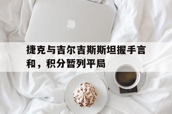 捷克与吉尔吉斯斯坦握手言和，积分暂列平局的简单介绍